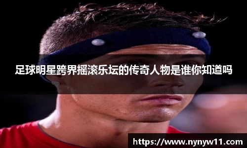 足球明星跨界摇滚乐坛的传奇人物是谁你知道吗